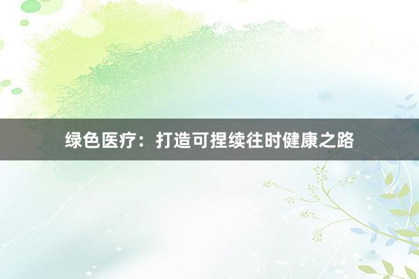 绿色医疗：打造可捏续往时健康之路